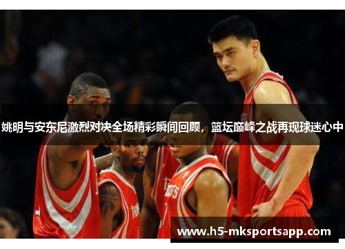 姚明与安东尼激烈对决全场精彩瞬间回顾，篮坛巅峰之战再现球迷心中