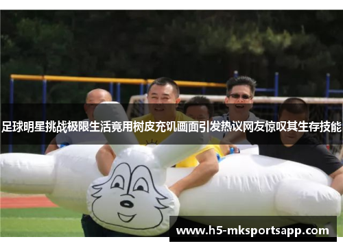 足球明星挑战极限生活竟用树皮充饥画面引发热议网友惊叹其生存技能