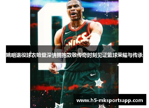 姚明退役球衣哈登深情拥抱致敬传奇时刻见证篮球荣耀与传承